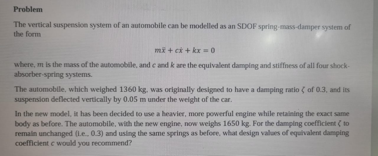 Problem
The vertical suspension system of an automobile can be modelled as an SDOF spring-mass-damper system of the form
[
m ddotx+c dotx+k x=0
]
where, ( m ) is the mass of the automobile, and ( c ) and ( k ) are the equivalent damping and stiffness of all four shockabsorber-spring systems.
The automobile, which weighed 1360 kg , was originally designed to have a damping ratio ( zeta ) of 0.3 , and its suspension deflected vertically by 0.05 m under the weight of the car.
In the new model, it has been decided to use a heavier, more powerful engine while retaining the exact same body as before. The automobile, with the new engine, now weighs 1650 kg . For the damping coefficient ( zeta ) to remain unchanged (i.e., 0.3 ) and using the same springs as before, what design values of equivalent damping coefficient ( c ) would you recommend?