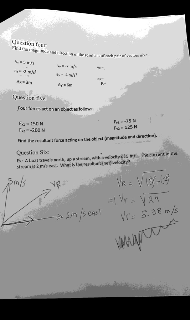 Question four:
Find the magnitude and direction of the resultant of each pair of vectors give:
Vx = 5 m/s
Vy = -7 m/s
VR=
ax = -2 m/s²
ay = -4 m/s²
ar
Ax = 3m
Ay = 6m
R=
Question five:
Four forces act on an object as follows:
Fx1 = 150 N
Fx2 = -200 N
Fy1 =-75 N
Fy2 = 125 N
Find the resultant force acting on the object (magnitude and direction).
Question Six:
Ex: A boat travels north, up a stream, with a velocity of 5 m/s. The current in the
stream is 2 m/s east. What is the resultant (net) velocity?
5m/s
?2m/s EAST
VR = √((5)²+(2)²)
== √(29)
Vr= 5.38 m/s
