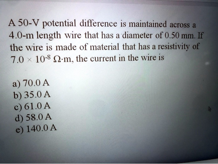 A 50-V potential difference is maintained across a 4.0-m length wire that has a diameter of 0.50 mm. If the wire is made of material that has a resistivity of 7.0 × 10?? ?·m, the current in the wire is

a) 70.0 A
b) 35.0 A
c) 61.0 A
d) 58.0 A
e) 140.0 A