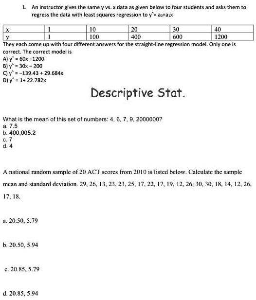 1. An instructor gives the same y vs. x data as given below to four students and asks them to regress the data with least squares regression to y^ = a?+a?x

x 1 10 20 30 40
y 1 100 400 600 1200

They each come up with four different answers for the straight-line regression model. Only one is correct. The correct model is
A) y^ = 60x - 1200
B) y^ = 30x - 200
C) y^ = -139.43 + 29.684x
D) y^ = 1 + 22.782x

Descriptive Stat.

What is the mean of this set of numbers: 4, 6, 7, 9, 2000000?
a. 7.5
b. 400,005.2
c. 7
d. 4

A national random sample of 20 ACT scores from 2010 is listed below. Calculate the sample mean and standard deviation. 29, 26, 13, 23, 23, 25, 17, 22, 17, 19, 12, 26, 30, 30, 18, 14, 12, 26, 17, 18.

a. 20.50, 5.79
b. 20.50, 5.94
c. 20.85, 5.79
d. 20.85, 5.94