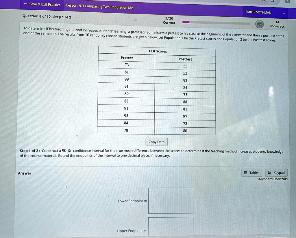 Save     Exit Practice Lesson: 9.3 Comparing Two Population Me...
2/20
Correct
Question 8 of 10, Step 1 of 2
EMILIE SOTHMAN
14
Incorrect
To determine if his teaching method increases students' learning, a professor administers a pretest to his class at the beginning of the semester and then a posttest at the
end of the semester. The results from 10 randomly chosen students are given below. Let Population 1 be the Pretest scores and Population 2 be the Posttest scores.
Test Scores
Pretest
Posttest
73
55
81
53
99
92
91
84
89
73
88
88
91
81
95
97
84
73
78
80
Copy Data
Step 1 of 2: Construct a 90% confidence interval for the true mean difference between the scores to determine if the teaching method increases students' knowledge
of the course material. Round the endpoints of the interval to one decimal place, if necessary.
Answer
Lower Endpoint =
Upper Endpoint =