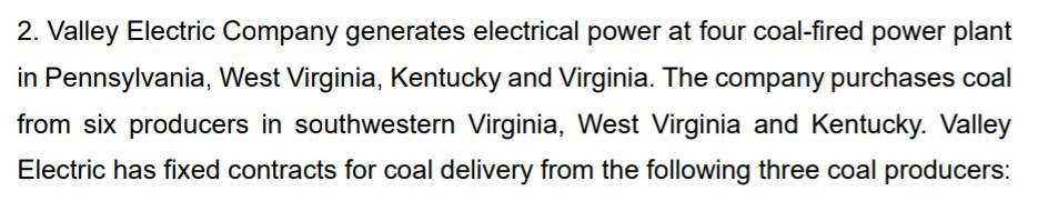 2. Valley Electric Company generates electrical power at four coal-fired power plant in Pennsylvania, West Virginia, Kentucky and Virginia. The company purchases coal from six producers in southwestern Virginia, West Virginia and Kentucky. Valley Electric has fixed contracts for coal delivery from the following three coal producers: