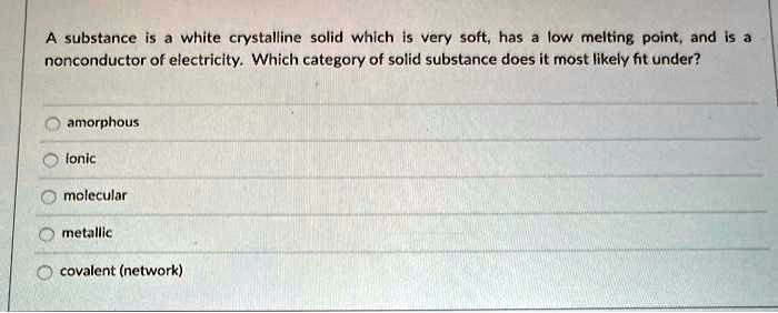 A substance is a white crystalline solid which is very soft, has a low melting point, and is a nonconductor of electricity. Which category of solid substance does it most likely fit under?
amorphous
ionic
molecular
metallic
covalent (network)