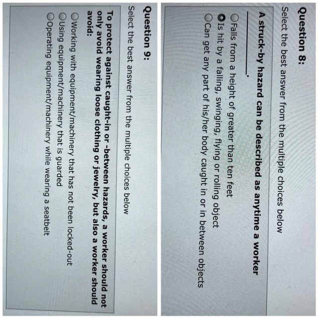 Question 8: Select the best answer from the multiple choices below A struck-by hazard can be described as anytime a worker Falls from a height of greater than ten feet Is hit by a falling, swinging, flying or rolling object Can get any part of his/her body caught in or in between objects Question 9: Select the best answer from the multiple choices below To protect against caught-in or -between hazards, a worker should not only avoid wearing loose clothing or jewelry, but also a worker should avoid: Working with equipment/machinery that has not been locked-out Using equipment/machinery that is guarded Operating equipment/machinery while wearing a seatbelt