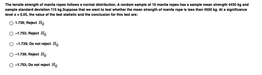 The tensile strength of manila ropes follows a normal distribution. A random sample of 16 manila ropes has a sample mean strength 4450 kg and sample standard deviation 115 kg. Suppose that we want to test whether the mean strength of manila rope is less than 4500 kg. At a significance level ? = 0.05, the value of the test statistic and the conclusion for this test are:
1.739; Reject H0
-1.753; Reject H0
-1.739; Do not reject H0
-1.739; Reject H0
-1.753; Do not reject H0