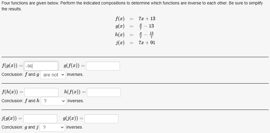 Four functions are given below. Perform the indicated compositions to determine which functions are inverse to each other. Be sure to simplify the results.

f(x) = 7x + 13
g(x) = x/7 - 13
h(x) = x/7 - 13/7
j(x) = 7x + 91

f(g(x)) = -96
g(f(x)) = 
Conclusion: f and g are not inverses.

f(h(x)) = 
h(f(x)) = 
Conclusion: f and h ? inverses.

j(g(x)) = 
g(j(x)) = 
Conclusion: g and j ? inverses.
