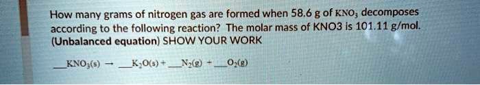 How many grams of nitrogen gas are formed when 58.6 g of KNO? decomposes according to the following reaction? The molar mass of KNO3 is 101.11 g/mol. (Unbalanced equation) SHOW YOUR WORK

KNO?(s) ? K?O(s) + N?(g) + O?(g)