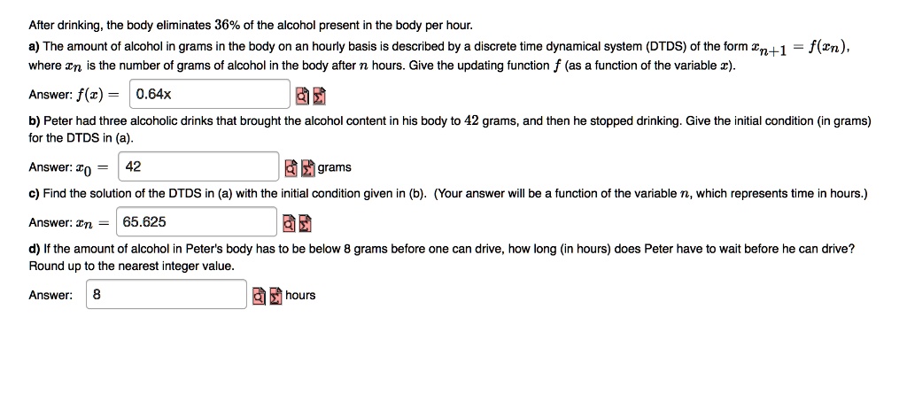 After drinking, the body eliminates 36% of the alcohol present in the body per hour.
a) The amount of alcohol in grams in the body on an hourly basis is described by a discrete time dynamical system (DTDS) of the form xn+1 = f(xn), where xn is the number of grams of alcohol in the body after n hours. Give the updating function f (as a function of the variable x).
Answer: f(x) = 0.64x
b) Peter had three alcoholic drinks that brought the alcohol content in his body to 42 grams, and then he stopped drinking. Give the initial condition (in grams) for the DTDS in (a).
Answer: x0 = 42 grams
c) Find the solution of the DTDS in (a) with the initial condition given in (b). (Your answer will be a function of the variable n, which represents time in hours.)
Answer: xn = 65.625
d) If the amount of alcohol in Peter's body has to be below 8 grams before one can drive, how long (in hours) does Peter have to wait before he can drive?
Round up to the nearest integer value.
Answer: 8 hours