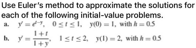 Use Euler's method to approximate the solutions for each of the following initial-value problems.
a. y' = e^(t-y), 0 <= t <= 1, y(0) = 1, with h = 0.5
b. y' = (1 + t) / (1 + y), 1 <= t <= 2, y(1) = 2, with h = 0.5