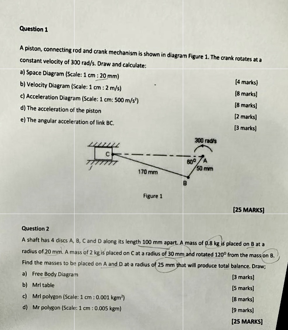 Question 1

A piston, connecting rod and crank mechanism is shown in diagram Figure 1. The crank rotates at a constant velocity of 300 rad / s. Draw and calculate:
a) Space Diagram (Scale: 1  cm: 20  mm )
b) Velocity Diagram (Scale: 1  cm: 2  m / s )
c) Acceleration Diagram (Scale: 1  cm: 500  m / s^2 )

[4 marks]
[8 marks]
d) The acceleration of the piston

[8 marks]
e) The angular acceleration of link BC.

[2 marks]
[3 marks]

Figure 1

[25 MARKS]

Question 2
A shaft has 4 discs A, B, C and D along its length 100 mm apart. A mass of 0.8 kg is placed on B at a radius of 20 mm . A mass of 2 kg is placed on C at a radius of 30 mm and rotated 1 2 0^∘ from the mass on B . Find the masses to be placed on A and D at a radius of 25 mm that will produce total balance. Draw;
a) Free Body Diagram

[3 marks]
b) MrI table

[5 marks]
c) Mrl polygon (Scale: 1  cm: 0.001 kgm^2 )

[8 marks]
d) Mr polygon (Scale: 1  cm: 0.005 kgm )

[9 marks]
[25 MARKS]