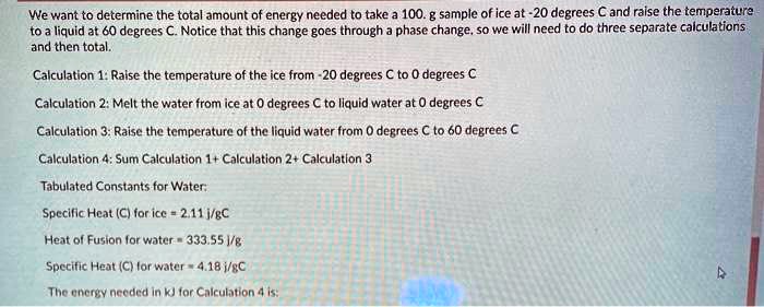 We want to determine the total amount of energy needed to take a 100. g sample of ice at -20 degrees C and raise the temperature
to a liquid at 60 degrees C. Notice that this change goes through a phase change, so we will need to do three separate calculations
and then total.

Calculation 1: Raise the temperature of the ice from -20 degrees C to 0 degrees C
Calculation 2: Melt the water from ice at 0 degrees C to liquid water at 0 degrees C
Calculation 3: Raise the temperature of the liquid water from 0 degrees C to 60 degrees C
Calculation 4: Sum Calculation 1+ Calculation 2+ Calculation 3

Tabulated Constants for Water:
Specific Heat (C) for ice = 2.11 j/gC
Heat of Fusion for water = 333.55 j/g
Specific Heat (C) for water = 4.18 j/gC

The energy needed in kJ for Calculation 4 is: