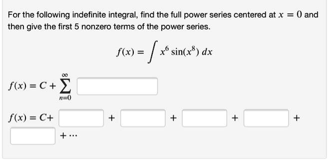 For the following indefinite integral, find the full power series centered at x = 0 and then give the first 5 nonzero terms of the power series.

f(x) = ? x^6 sin(x^8) dx

f(x) = C + ?n=0^?

f(x) = C + ? + ? + ? + ? + ? + ...