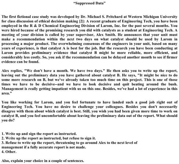 "Suppressed Data"

The first fictional case study was developed by Dr. Michael S. Pritchard at Western Michigan University for class discussion of ethical decision making [2]: A recent graduate of Engineering Tech, you have been employed in the R     D Chemical Engineering Division of Larom, Inc. for the past several months. You were hired because of the promising research you did with catalysts as a student at Engineering Tech. A meeting of your division is called by your supervisor, Alex Smith. He announces that your unit must make a recommendation within the next two days on what catalyst should be used by Larom in processing a major product. The overwhelming consensus of the engineers in your unit, based on many years of experience, is that catalyst A is best for the job. But the research you have been conducting at Larom provides preliminary evidence that catalyst B might be more reliable, more efficient, and considerably less costly. So, you ask if the recommendation can be delayed another month to see if firmer evidence can be found.

Alex replies, "We don't have a month. We have two days." He then asks you to write up the report, leaving out the preliminary data you have gathered about catalyst B. He says, "It might be nice to do some more research on B, but we've already taken too much time on this project. This is one of those times we have to be decisive–and we have to look decisive and quit beating around the bush. Management is really getting impatient with us on this one. Besides, we've had a lot of experience in this area."

You like working for Larom, and you feel fortunate to have landed such a good job right out of Engineering Tech. You have no desire to challenge your colleagues. Besides you don't necessarily disagree with them about which catalyst is best. Still, you wish you had been given more time to work on catalyst B, and you feel uncomfortable about leaving the preliminary data out of the report. What should you do?

1. Write up and sign the report as instructed.
2. Write up the report as instructed, but refuse to sign it.
3. Refuse to write up the report, threatening to go around Alex to the next level of management if a fully accurate report is not made.
4. Other.

Also, explain your choice in a couple of sentences.