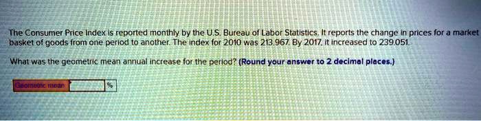 The Consumer Price Index is reported monthly by the U.S. Bureau of Labor Statistics, It reports the change in prices for a market
basket of goods from one period to another. The index for 2010 was 213.967. By 2017, it increased to 239.051.
What was the geometric mean annual increase for the period? (Round your answer to 2 decimal places.)