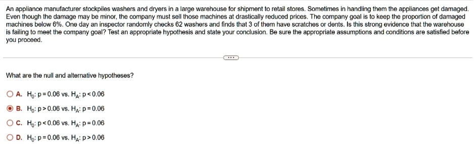 An appliance manufacturer stockpiles washers and dryers in a large warehouse for shipment to retail stores. Sometimes in handling them the appliances get damaged.
Even though the damage may be minor, the company must sell those machines at drastically reduced prices. The company goal is to keep the proportion of damaged
machines below 6%. One day an inspector randomly checks 62 washers and finds that 3 of them have scratches or dents. Is this strong evidence that the warehouse
is failing to meet the company goal? Test an appropriate hypothesis and state your conclusion. Be sure the appropriate assumptions and conditions are satisfied before
you proceed.
What are the null and alternative hypotheses?
A. H0: p = 0.06 vs. Ha: p < 0.06
B. H0: p > 0.06 vs. Ha: p = 0.06
C. H0: p < 0.06 vs. Ha: p = 0.06
D. H0: p = 0.06 vs. Ha: p > 0.06