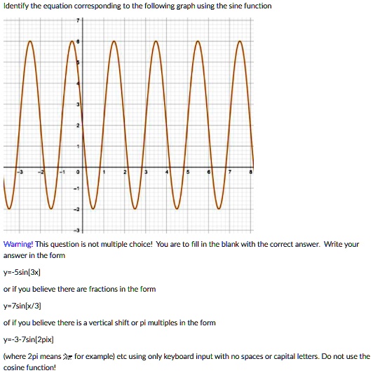 Identify the equation corresponding to the following graph using the sine function

Warning! This question is not multiple choice! You are to fill in the blank with the correct answer. Write your answer in the form

y=-5sin[3x]

or if you believe there are fractions in the form

y=7sin[x/3]

of if you believe there is a vertical shift or pi multiples in the form

y=-3-7sin[2pix]

(where 2pi means 2? for example) etc using only keyboard input with no spaces or capital letters. Do not use the cosine function!