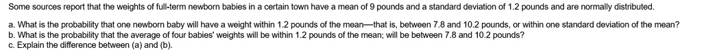 Some sources report that the weights of full-term newborn babies in a certain town have a mean of 9 pounds and a standard deviation of 1.2 pounds and are normally distributed.

a. What is the probability that one newborn baby will have a weight within 1.2 pounds of the mean—that is, between 7.8 and 10.2 pounds, or within one standard deviation of the mean?
b. What is the probability that the average of four babies' weights will be within 1.2 pounds of the mean; will be between 7.8 and 10.2 pounds?
c. Explain the difference between (a) and (b).