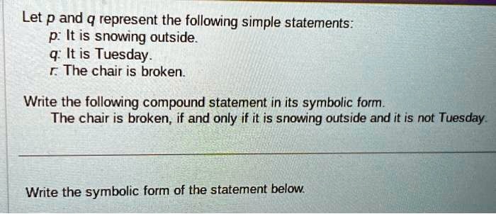 Let p and q represent the following simple statements:
p: It is snowing outside.
q: It is Tuesday.
r: The chair is broken.
Write the following compound statement in its symbolic form.
The chair is broken, if and only if it is snowing outside and it is not Tuesday.
Write the symbolic form of the statement below.