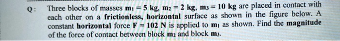 Q: Three blocks of masses m1 = 5 	ext kg, m2 = 2 	ext kg, m3 = 10 	ext kg are placed in contact with each other on a frictionless, horizontal surface as shown in the figure below. A constant horizontal force F = 102 	ext N is applied to m1 as shown. Find the magnitude of the force of contact between block m2 and block m3.