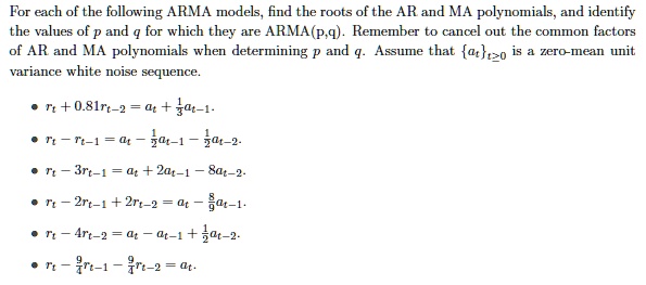 For each of the following ARMA models, find the roots of the AR and MA polynomials, and identify the values of p and q for which they are ARMA(p,q). Remember to cancel out the common factors of AR and MA polynomials when determining p and q. Assume that att?0 is a zero-mean unit variance white noise sequence.

• rt + 0.81rt-2 = at + 1/3at-1.
• rt - rt-1 = at - 1/2at-1 - 1/2at-2.
• rt - 3rt-1 = at + 2at-1 - 8at-2.
• rt - 2rt-1 + 2rt-2 = at - 8/9at-1.
• rt - 4rt-2 = at - at-1 + 1/2at-2.
• rt - 9/4rt-1 - 9/4rt-2 = at.