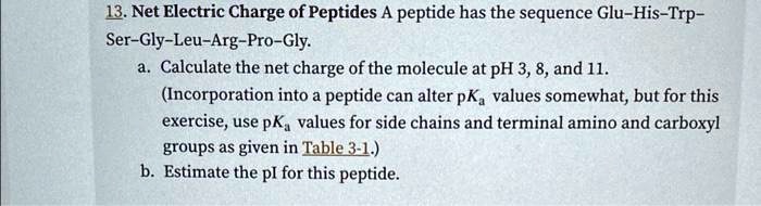 13. Net Electric Charge of Peptides A peptide has the sequence Glu–His–Trp–Ser–Gly–Leu–Arg–Pro–Gly.
a. Calculate the net charge of the molecule at pH 3, 8, and 11.
(Incorporation into a peptide can alter pKa values somewhat, but for this exercise, use pKa values for side chains and terminal amino and carboxyl groups as given in Table 3-1.)
b. Estimate the pI for this peptide.