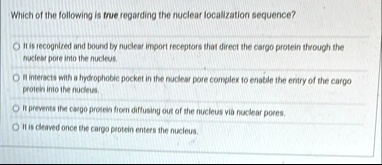 which of the following is true regarding the nuclear localization sequence it is recognized and bound by nuclear import receptors that direct the cargo protein through the nuclear pore into  10376