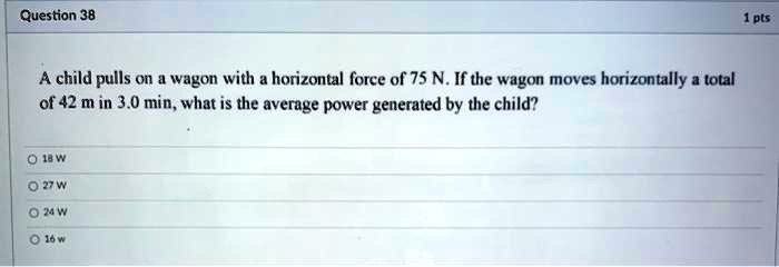 A child pulls on a wagon with a horizontal force of 75 N. If the wagon moves horizontally a total of 42 m in 3.0 min, what is the average power generated by the child?

18 W
27 W
24 W
16 w