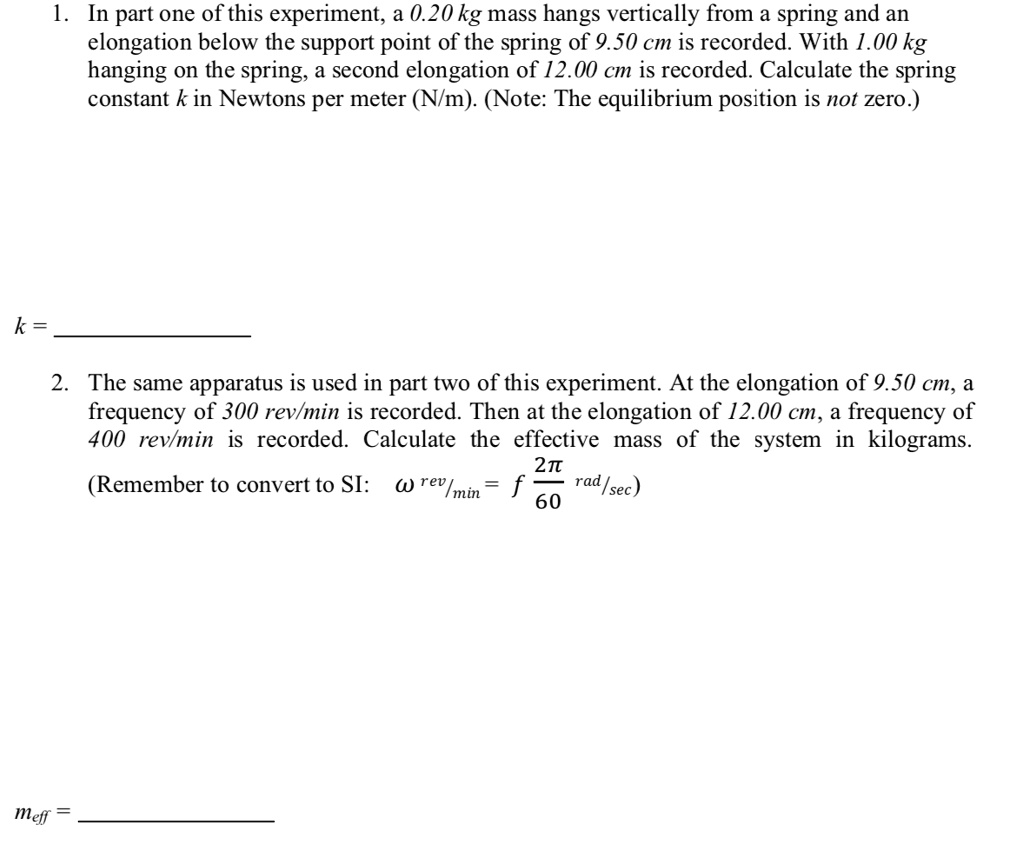1. In part one of this experiment, a 0.20 kg mass hangs vertically from a spring and an elongation below the support point of the spring of 9.50 cm is recorded. With 1.00 kg hanging on the spring, a second elongation of 12.00 cm is recorded. Calculate the spring constant k in Newtons per meter (N/m). (Note: The equilibrium position is not zero.)

k =

2. The same apparatus is used in part two of this experiment. At the elongation of 9.50 cm, a frequency of 300 rev/min is recorded. Then at the elongation of 12.00 cm, a frequency of 400 rev/min is recorded. Calculate the effective mass of the system in kilograms.

(Remember to convert to SI: ? rev/min = f 2?/60 rad/sec)

meff =