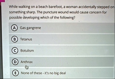 while walking on a beach barefoot a woman accidentally stepped on something sharp the puncture wound would cause concern for possible developing which of the following a gas gangrene b tetan 16096