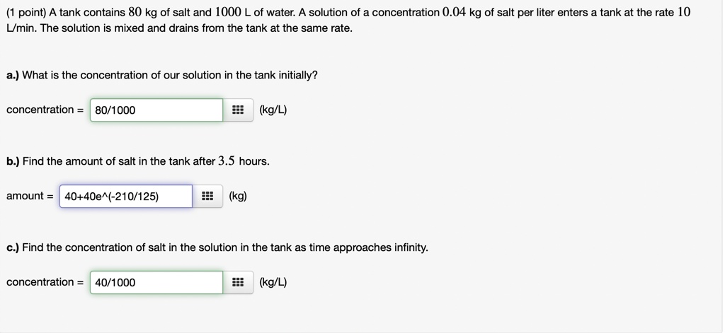 (1 point) A tank contains 80 kg of salt and 1000 L of water. A solution of a concentration 0.04 kg of salt per liter enters a tank at the rate 10 L/min. The solution is mixed and drains from the tank at the same rate.

a.) What is the concentration of our solution in the tank initially?

concentration = 80/1000 (kg/L)

b.) Find the amount of salt in the tank after 3.5 hours.

amount = 40+40e^(-210/125) (kg)

c.) Find the concentration of salt in the solution in the tank as time approaches infinity.

concentration = 40/1000 (kg/L)