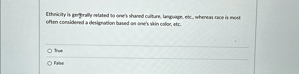 Ethnicity is generally related to one's shared culture, language, etc., whereas race is most
often considered a designation based on one's skin color, etc.
O True
O False
