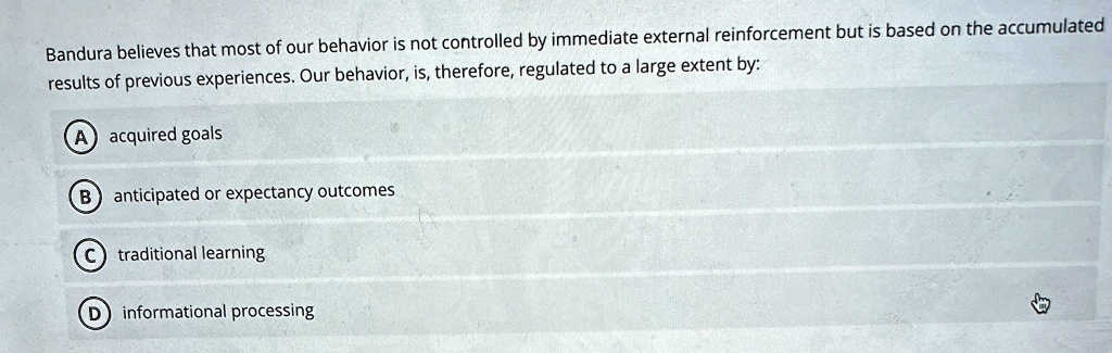 Bandura believes that most of our behavior is not controlled by immediate external reinforcement but is based on the accumulated
results of previous experiences. Our behavior, is, therefore, regulated to a large extent by:
A acquired goals
B anticipated or expectancy outcomes
C traditional learning
D informational processing