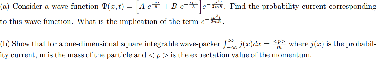 (a) Consider a wave function ( Psi(x, t)=left[A e^fraci p xhbar+B e^-fraci p xhbaright] e^-fraci p^2 t2 m hbar ). Find the probability current corresponding to this wave function. What is the implication of the term ( e^-fraci p^2 t2 m hbar ).
(b) Show that for a one-dimensional square integrable wave-packer ( int-infty^infty j(x) d x=fraclangle panglem ) where ( j(x) ) is the probability current, ( mathrmm ) is the mass of the particle and ( <p> ) is the expectation value of the momentum.