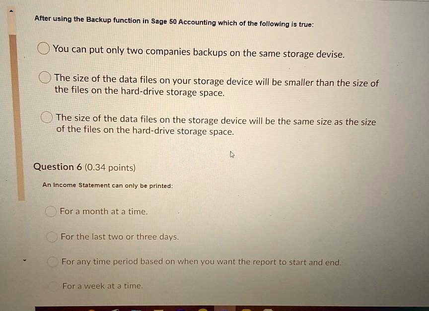 After using the Backup function in Sage 50 Accounting which of the following is true:
You can put only two companies backups on the same storage devise.
The size of the data files on your storage device will be smaller than the size of
the files on the hard-drive storage space.
The size of the data files on the storage device will be the same size as the size
of the files on the hard-drive storage space.
Question 6 (0.34 points)
An Income Statement can only be printed:
For a month at a time.
For the last two or three days.
For any time period based on when you want the report to start and end.
For a week at a time.