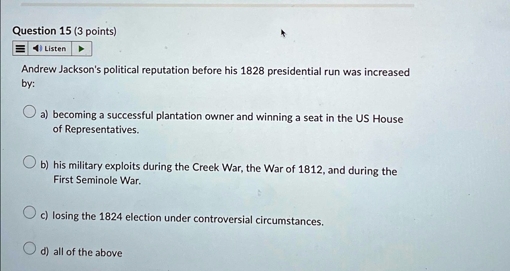 Question 15 (3 points)
Listen
Andrew Jackson's political reputation before his 1828 presidential run was increased
by:
a) becoming a successful plantation owner and winning a seat in the US House
of Representatives.
b) his military exploits during the Creek War, the War of 1812, and during the
First Seminole War.
c) losing the 1824 election under controversial circumstances.
d) all of the above