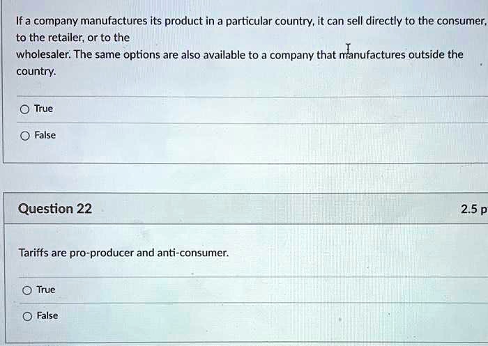 If a company manufactures its product in a particular country, it can sell directly to the consumer, to the retailer, or to the wholesaler. The same options are also available to a company that manufactures outside the country.

True
False

Question 22

Tariffs are pro-producer and anti-consumer.

True
False