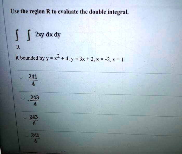 Use the region R to evaluate the double integral.
? ? 2xy dx dy
R
R bounded by y = x^2 + 4, y = 3x + 2, x = -2, x = 1
- 241/4
- 243/4
243/4
241/4