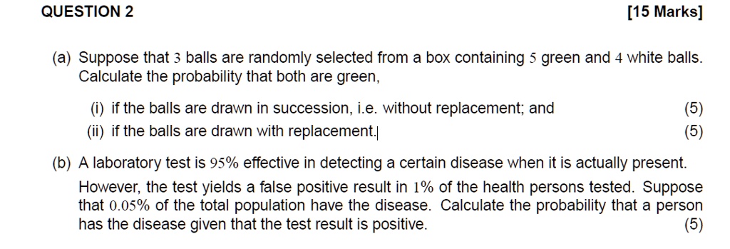 QUESTION 2
[15 Marks]
(a) Suppose that 3 balls are randomly selected from a box containing 5 green and 4 white balls.
Calculate the probability that both are green,
(i) if the balls are drawn in succession, i.e. without replacement; and
(ii) if the balls are drawn with replacement.
(5)
(5)
(b) A laboratory test is 95% effective in detecting a certain disease when it is actually present.
However, the test yields a false positive result in 1% of the health persons tested. Suppose
that 0.05% of the total population have the disease. Calculate the probability that a person
has the disease given that the test result is positive.
(5)