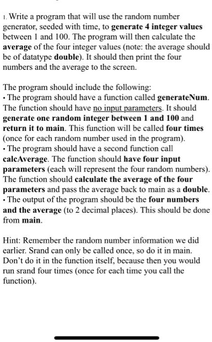 1. Write a program that will use the random number
generator, seeded with time, to generate 4 integer values
between 1 and 100. The program will then calculate the
average of the four integer values (note: the average should
be of datatype double). It should then print the four
numbers and the average to the screen.
The program should include the following:
• The program should have a function called generateNum.
The function should have no input parameters. It should
generate one random integer between 1 and 100 and
return it to main. This function will be called four times
(once for each random number used in the program).
• The program should have a second function call
calcAverage. The function should have four input
parameters (each will represent the four random numbers).
The function should calculate the average of the four
parameters and pass the average back to main as a double.
• The output of the program should be the four numbers
and the average (to 2 decimal places). This should be done
from main.
Hint: Remember the random number information we did
earlier. Srand can only be called once, so do it in main.
Don't do it in the function itself, because then you would
run srand four times (once for each time you call the
function).