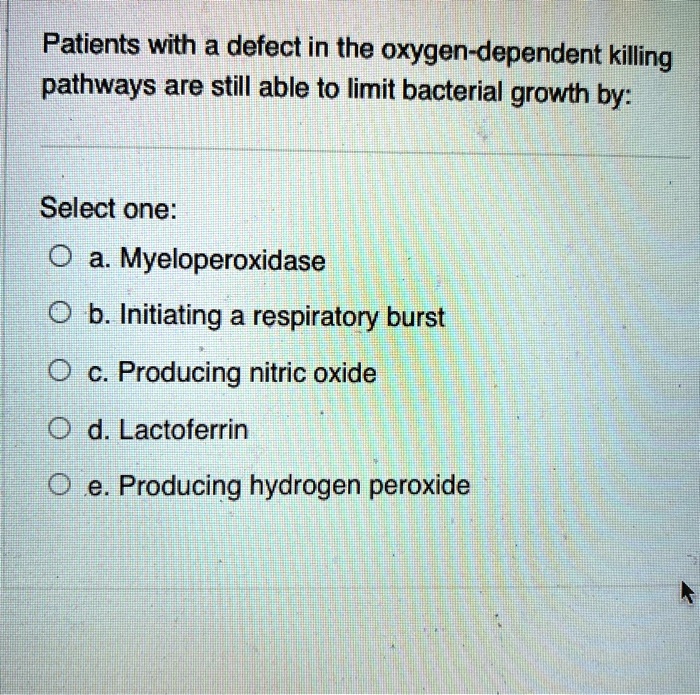 Patients with a defect in the oxygen-dependent killing pathways are still able to limit bacterial growth by:
Select one:
a. Myeloperoxidase
b. Initiating a respiratory burst
c. Producing nitric oxide
d. Lactoferrin
e. Producing hydrogen peroxide