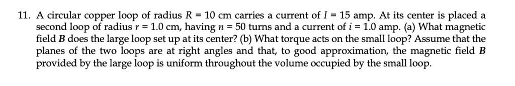 11. A circular copper loop of radius R = 10 cm carries a current of I = 15 amp. At its center is placed a second loop of radius r = 1.0 cm, having n = 50 turns and a current of i = 1.0 amp. (a) What magnetic field B does the large loop set up at its center? (b) What torque acts on the small loop? Assume that the planes of the two loops are at right angles and that, to good approximation, the magnetic field B provided by the large loop is uniform throughout the volume occupied by the small loop.