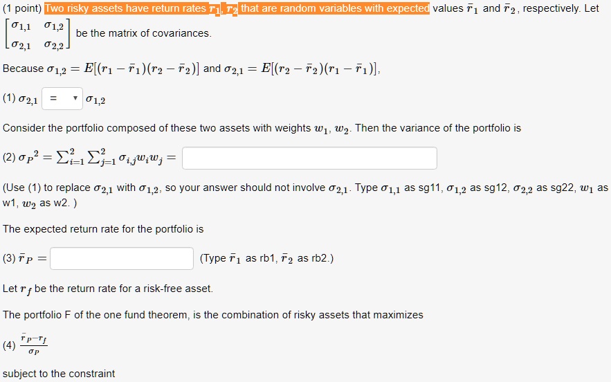 Two risky assets have return rates r1, r2 that are random variables with expected values rbar1 and rbar2, respectively. Let [sigma1,1 sigma1,2; sigma2,1 sigma2,2] be the matrix of covariances. Because sigma1,2 = E[(r1 - rbar1)(r2 - rbar2)] and sigma2,1 = E[(r2 - rbar2)(r1 - rbar1)], (1) sigma2,1 = sigma1,2. Consider the portfolio composed of these two assets with weights w1, w2. Then the variance of the portfolio is (2) sigmaP^2 = ?i=1^2 ?j=1^2 sigmai,j wi wj = (Use (1) to replace sigma2,1 with sigma1,2, so your answer should not involve sigma2,1. Type sigma1,1 as sg11, sigma1,2 as sg12, sigma2,2 as sg22, w1 as w1, w2 as w2. ) The expected return rate for the portfolio is (3) rbarP = (Type rbar1 as rb1, rbar2 as rb2.) Let rf be the return rate for a risk-free asset. The portfolio F of the one fund theorem, is the combination of risky assets that maximizes (4) (rbarP - rf) / sigmaP subject to the constraint