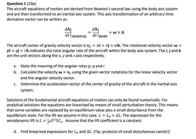 Question 1 (10p)
The aircraft equations of motion are derived from Newton’s second law using the body axis system and are then transformed to an inertial axis system. This axis transformation of an arbitrary time derivative vector can be written as:

dA/dt | INERTIAL = dA/dt | BODY + ? × A

The aircraft center of gravity velocity vector is vC = ui + vj + wk. The rotational velocity vector ? = pi + qj + rk indicates the total angular rate of the aircraft within the body axis system. The i, j and k are the unit vectors along the x, y and z axis respectively.

a. State the meaning of the angular rates p, q and r.
b. Calculate the velocity ? × vC using the given vector notations for the linear velocity vector and the angular velocity vector.
c. Determine the acceleration vector of the center of gravity of the aircraft in the inertial axis system.

Solutions of the fundamental aircraft equations of motion can only be found numerically. For analytical solutions the equations are linearized by means of small perturbation theory. This means that some variables are replaced by an equilibrium value plus a small disturbance from the equilibrium state. For the lift we assume in this case: L = L0 + ?L. The expression for the aerodynamic lift is L = 1/2?U^2SCL. Assume that the lift coefficient is a constant.

d. Find linearized expressions for L0 and ?L. (Tip: products of small disturbances vanish!)