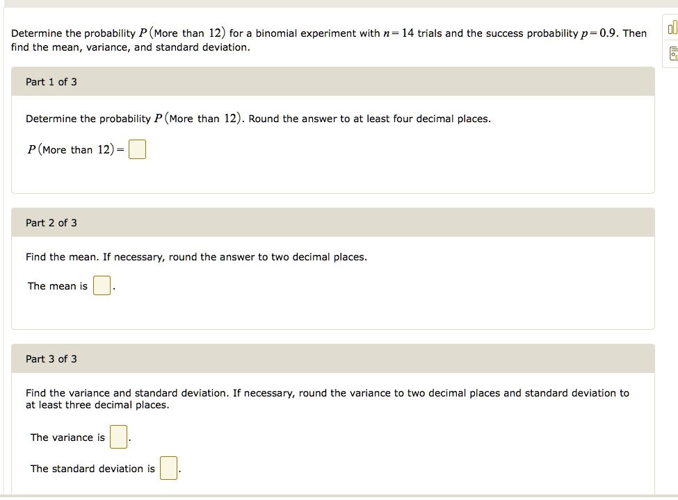 Determine the probability P (More than 12) for a binomial experiment with n = 14 trials and the success probability p = 0.9. Then find the mean, variance, and standard deviation.

Part 1 of 3
Determine the probability P (More than 12). Round the answer to at least four decimal places.
P (More than 12) = 

Part 2 of 3
Find the mean. If necessary, round the answer to two decimal places.
The mean is

Part 3 of 3
Find the variance and standard deviation. If necessary, round the variance to two decimal places and standard deviation to at least three decimal places.
The variance is
The standard deviation is