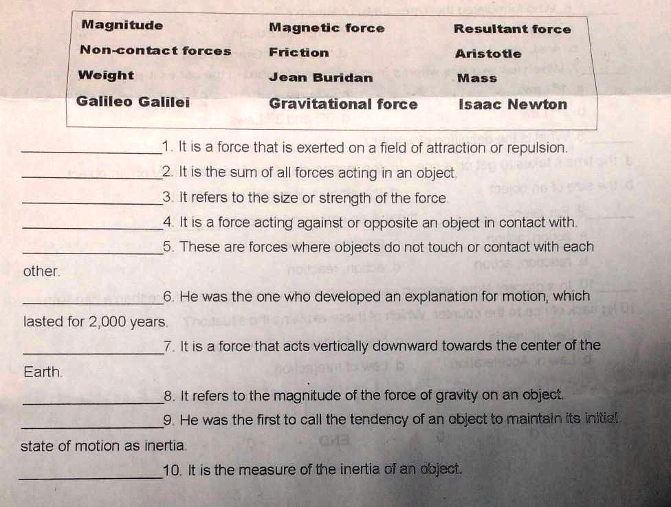 Magnitude Magnetic force Resultant force
Non-contact forces Friction Aristotle
Weight Jean Buridan Mass
Galileo Galilei Gravitational force Isaac Newton

1. It is a force that is exerted on a field of attraction or repulsion.
2. It is the sum of all forces acting in an object.
3. It refers to the size or strength of the force.
4. It is a force acting against or opposite an object in contact with.
5. These are forces where objects do not touch or contact with each
other.
6. He was the one who developed an explanation for motion, which
lasted for 2,000 years.
7. It is a force that acts vertically downward towards the center of the
Earth.
8. It refers to the magnitude of the force of gravity on an object.
9. He was the first to call the tendency of an object to maintain its initial
state of motion as inertia.
10. It is the measure of the inertia of an object.