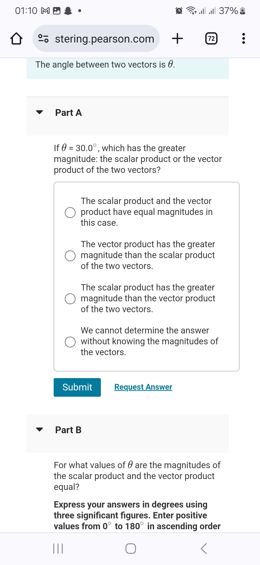 The angle between two vectors is 	heta.

Part A

If 	heta = 30.0^circ, which has the greater magnitude: the scalar product or the vector product of the two vectors?

The scalar product and the vector product have equal magnitudes in this case.
The vector product has the greater magnitude than the scalar product of the two vectors.
The scalar product has the greater magnitude than the vector product of the two vectors.
We cannot determine the answer without knowing the magnitudes of the vectors.

Part B

For what values of 	heta are the magnitudes of the scalar product and the vector product equal?

Express your answers in degrees using three significant figures. Enter positive values from 0^circ to 180^circ in ascending order