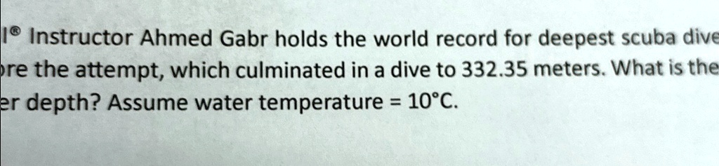 Instructor Ahmed Gabr holds the world record for deepest scuba dive
ore the attempt, which culminated in a dive to 332.35 meters. What is the
er depth? Assume water temperature = 10°C.