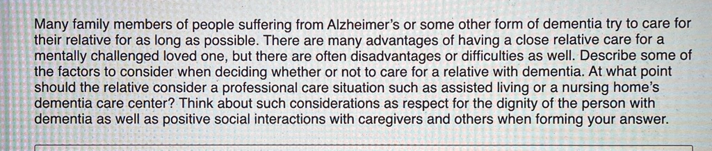Many family members of people suffering from Alzheimer's or some other form of dementia try to care for their relative for as long as possible. There are many advantages of having a close relative care for a mentally challenged loved one, but there are often disadvantages or difficulties as well. Describe some of the factors to consider when deciding whether or not to care for a relative with dementia. At what point should the relative consider a professional care situation such as assisted living or a nursing home's dementia care center? Think about such considerations as respect for the dignity of the person with dementia as well as positive social interactions with caregivers and others when forming your answer.