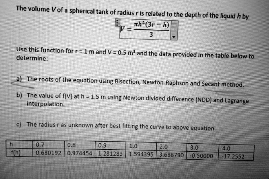 The volume V of a spherical tank of radius r is related to the depth of the liquid h by
V = ?h²(3r – h) / 3
Use this function for r = 1 m and V = 0.5 m³ and the data provided in the table below to determine:

a) The roots of the equation using Bisection, Newton-Raphson and Secant method.
b) The value of f(V) at h = 1.5 m using Newton divided difference (NDD) and Lagrange interpolation.
c) The radius r as unknown after best fitting the curve to above equation.

h: 0.7 | 0.8 | 0.9 | 1.0 | 2.0 | 3.0 | 4.0
f(h): 0.680192 | 0.974454 | 1.281283 | 1.594395 | 3.688790 | -0.50000 | -17.2552