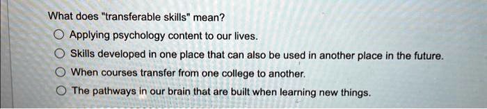 What does "transferable skills" mean?
Applying psychology content to our lives.
Skills developed in one place that can also be used in another place in the future.
When courses transfer from one college to another.
The pathways in our brain that are built when learning new things.